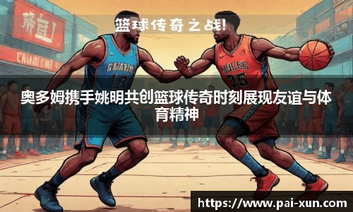 奥多姆携手姚明共创篮球传奇时刻展现友谊与体育精神
