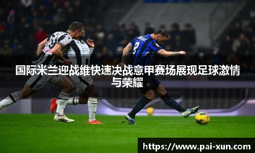 国际米兰迎战维快速决战意甲赛场展现足球激情与荣耀